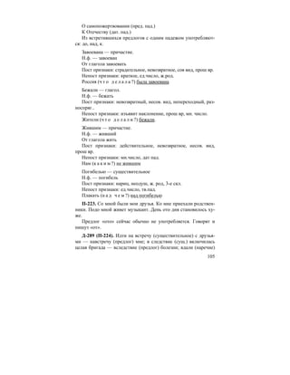 105
О самопожертвовании (пред. пад.)
К Отечеству (дат. пад.)
Из встретившихся предлогов с одним падежом употребляют-
ся: до, над, к.
Завоевана — причастие.
Н.ф. — завоеван
От глагола завоевать
Пост признаки: страдательное, невозвратное, сов вид, прош вр.
Непост признаки: краткое, ед.число, ж.род.
Россия (ч т о д е л а л а ?) была завоевана
Бежали — глагол.
Н.ф. — бежать
Пост признаки: невозвратный, несов. вид, непереходный, раз-
носпряг..
Непост признаки: изъявит наклонение, прош вр, мн. число.
Жители (ч т о д е л а л и ?) бежали.
Жившим — причастие.
Н.ф. — живший
От глагола жить
Пост признаки: действительное, невозвратное, несов. вид,
прош вр.
Непост признаки: мн.число, дат пад.
Нам (к а к и м ?) не жившим
Погибелью — существительное
Н.ф. — погибель
Пост признаки: нариц, неодуш, ж. род, 3-е скл.
Непост признаки: ед.число, тв.пад.
Плакать (н а д ч е м ?) над погибелью
П-223. Со мной были мои друзья. Ко мне приехали родствен-
ники. Подо мной живет музыкант. День ото дня становилось ху-
же.
Предлог «ото» сейчас обычно не употребляется. Говорят и
пишут «от».
Д-289 (П-224). Идти на встречу (существительное) с друзья-
ми — навстречу (предлог) мне; в следствие (сущ.) включилась
целая бригада — вследствие (предлог) болезни; вдали (наречие)
 