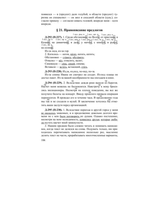 106
появился — в (предлог) дали голубой; в области (предлог) ту-
ризма он специалист — он жил в соседней области (сущ.); со-
гласно приказу — согласно кивать головой; впереди меня – идти
впереди.
§ 21. Правописание предлогов
Д-292 (П-227). 1. Среди обстановки, по Волге, от пристани, в
Казани, на диванчике, в даль, у мачты, с книгой, в руках,
на солнце.
Из-за леса, из-за гор.
2. Катилось — каток, ка´тит, катать, катить;
Обстановки — ста´вить, обста´вить;
Отвалил — ва´л, отвалить, валит;
Синевшую — си´нь, си´ний, синева;
Вставали — вста´ть, встающий, ста´ть.
Д-293 (П-228). Из-за, из-под, по-над, по-за.
Из-за спины Ивана он смотрел на солдат. Из-под плаща он
достал пакет. Из-за вашей несобранности мы опоздаем в кино.
Д-294 (П-229). 2. Вследствие дождя реки вышли из берегов.
Насчет меня можешь не беспокоится. Навстречу к нему броси-
лись милиционеры. Несмотря на плохое поведение, вы все же
получите билеты на концерт. Ввиду прошлого провала операция
переносится. Я прождал его в течение часа. В продолжение года
мы так и не сходили в музей. В заключение хотелось бы отме-
тить ваши заслуги перед организацией.
Д-295 (П-230). 1. Вследствие переезда в другой город у меня
не оказалось знакомых, и в продолжение довольно долгого вре-
мени не с кем было поговорить по душам. Однако постепенно,
несмотря на мою нелюдимость, появились друзья, которые люби-
ли шутить насчет моей замкнутости.
2. Нашим предкам было сложно читать и понимать написан-
ное, когда текст не делился на слова. Подумать только, им при-
ходилось перечитывать написанное несколько раз, мысленно
делить текст на части, прорабатывать многочисленные варианты,
1 скл., пр. п.
1 скл., род. п. 1 скл., дат. п. 3 скл., род. п.
3 скл., пр. п. 2 скл., пр. п. 3 скл., вин. п. 1 скл., род. п.1 скл., тв. п.
2 скл., пр. п.
пр. пр.
пр. пр.
пр.
пр.
пр.
пр. пр.
 