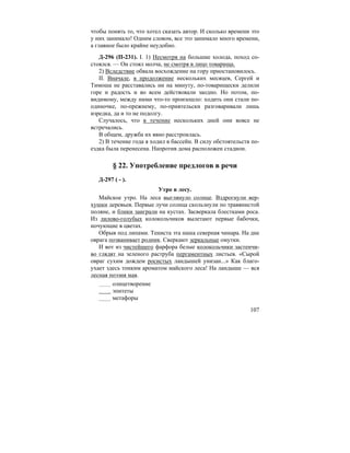 107
чтобы понять то, что хотел сказать автор. И сколько времени это
у них занимало! Одним словом, все это занимало много времени,
а главное было крайне неудобно.
Д-296 (П-231). I. 1) Несмотря на большие холода, поход со-
стоялся. — Он стоял молча, не смотря в лицо товарища.
2) Вследствие обвала восхождение на гору приостановилось.
II. Вначале, в продолжение нескольких месяцев, Сергей и
Тимоша не расставались ни на минуту, по-товарищески делили
горе и радость и во всем действовали заодно. Но потом, по-
видимому, между ними что-то произошло: ходить они стали по-
одиночке, по-прежнему, по-приятельски разговаривали лишь
изредка, да и то не подолгу.
Случалось, что в течение нескольких дней они вовсе не
встречались.
В общем, дружба их явно расстроилась.
2) В течение года я ходил в бассейн. В силу обстоятельств по-
ездка была перенесена. Напротив дома расположен стадион.
§ 22. Употребление предлогов в речи
Д-297 ( - ).
Утро в лесу.
Майское утро. На леса выглянуло солнце. Вздрогнули вер-
хушки деревьев. Первые лучи солнца скользнули по травянистой
поляне, и блики заиграли на кустах. Засверкала блестками роса.
Из лилово-голубых колокольчиков вылетают первые бабочки,
ночующие в цветах.
Обрыв под липами. Тениста эта наша северная чинара. На дне
оврага позванивает родник. Сверкают зеркальные омутки.
И вот из чистейшего фарфора белые колокольчики застенчи-
во глядят на зеленого раструба пергаментных листьев. «Сырой
овраг сухим дождем росистых ландышей унизан...» Как благо-
ухает здесь тонким ароматом майского леса! На ландыше — вся
лесная поэзия мая.
олицетворение
эпитеты
метафоры
 