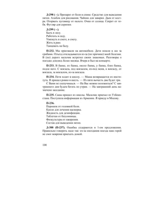 108
Д-298 ( - ). Препарат от боли в спине. Средство для выведения
пятен. Альбом для рисования. Чайник для заварки. Дым от кост-
ра. Оторвать пуговицу от пальто. Очки от солнца. Секрет от те-
бя. Футляр для скрипки.
Д-299 ( - ).
Быть в лесу.
Работать в саду.
Увязнуть в снеге, в снегу.
Жить в раю.
Танцевать на балу.
П-232. Мы приезжали на автомобиле. Дети пошли в лес за
грибами. Отъезд откладывается из-за (по причине) моей болезни.
В (по) дороге мальчик встретил своих знакомых. Разговоры о
поездке длились более месяца. Вчера я был на концерте.
П-233. В банке, из банка, около банка, у банка, близ банка,
подле него. С вокзала, под вокзалом, из-под меня, к вокзалу, от
вокзала, за вокзалом, из-за вокзала.
П-234. Петя ходит в школу. — Маша возвращается из инсти-
тута. Я пришел ровно в шесть. — Из пяти вычесть два будет три.
С Вами не соскучишься. — На Вас можно положиться? С зав-
трашнего дня будем бегать по утрам. — На завтрашний день на-
значено заседание.
П-235. Саша пришел из школы. Мальчик приехал из Узбеки-
стана. Поступила информация из Армении. Я приеду в Москву.
П-236.
Порошок от головной боли.
Капли для лечения насморка.
Жидкость для дезинфекции.
Таблетки от бессонницы.
Физкультура от ожирения.
Состав для выведения пятен.
Д-300 (П-237). Ошибка содержится в 1-ом предложении.
Правильно говорить надо так: из-за опоздания поезда наш герой
не смог вовремя приехать домой.
 