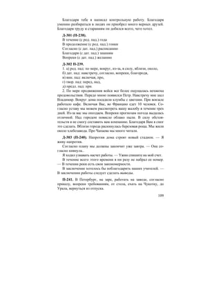 109
Благодаря тебе я написал контрольную работу. Благодаря
умению разбираться в людях он приобрел много верных друзей.
Благодаря труду и стараниям он добился всего, чего хотел.
Д-301 (П-238).
В течение (с род. пад.) года
В продолжение (с род. пад.) гонки
Согласно (с дат. пад.) расписанию
Благодаря (с дат. пад.) знаниям
Вопреки (с дат. пад.) желанию
Д-302 П-239.
1. а) род. пад: по мере, вокруг, из-за, в силу, вблизи, около,
б) дат. пад: навстречу, согласно, вопреки, благородя,
в) вин. пад: включая, про,
г) твор. пад: перед, над,
д) предл. пад: при.
2. По мере продвижения войск все более ощущалась нехватка
продовольствия. Передо мною появился Петр. Навстречу мне шел
Владимир. Вокруг дома посадили клумбы с цветами. При вокзале
работало кафе. Включая Вас, во Францию едет 10 человек. Со-
гласно уставу мы можем рассмотреть вашу жалобу в течение трех
дней. Из-за вас мы опоздаем. Вопреки прогнозам погода выдалась
отличной. Над городом повисло облако пыли. В силу обстоя-
тельств я не смогу составить вам компанию. Благодаря Вам я смог
это сделать. Вблизи города раскинулась березовая роща. Мы жили
около хлебозавода. Про Чапаева мы много читали.
Д-303 (П-240). Напротив дома строят новый стадион. — Я
живу напротив.
Согласно плану мы должны закончит уже завтра. — Она со-
гласно кивнула..
Я ходил узнавать насчет работы. — Ужин спишите на мой счет.
В течение всего этого времени я ни разу не набрал ее номер.
— В течении реки есть свои закономерности.
В заключение хотелось бы поблагодарить наших учителей. —
В заключении работы следует сделать выводы.
П-241. В Петербург, на заре, работать на заводе, согласно
приказу, вопреки требованиям, от стола, ехать на Чукотку, до
Урала, вернуться из отпуска.
 