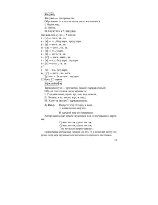 11
Жалуясь
Жалуясь — деепричастие
Образовано от глагола несов. вида жаловаться
I. Несов. вид.
II. Неизм.
III.Служу (к а к ? ) жалуясь.
Зар-жа´в-лен-ну-ю — 5 слогов
з – [з] — согл., зв., тв.
а – [а] — гл., безударн., предударн.
р – [р] — согл. зв., тв.
ж – [ж] — согл., тв., зв.
а – [а] — гл., ударн.
в – [в] — согл, тв., зв.
л – [л’] — согл., мягк., зв.
е – [и] — гл., безударн., заударн.
н – [н] — согл., тв., зв.
н
у – [у] — гл., безударн.
ю – [j’] — согл., зв., мягк.
[у] — гл., безударн., заударн.
12 букв, 12 звуков
Заржавленную
Заржавленную — причастие, (какой) заржавленный;
Обр. от глагола сов. вида заржаветь;
I. Страдательное, прош. вр., сов. вид, невозв.;
II. Полное, в ед. число, ж.р., в. пад.;
III. Калитку (какую?) заржавленную.
Д- 26 (-). Пирует Петр. И горд, и ясен,
И славы полон взор его.
И царский пир его прекрасен.
Автор использует прием звукописи для «озвучивания» карти-
ны.
Сухие листья, сухие листья,
Сухие листья, сухие листья,
Под тусклым ветром кружат.
Повторение согласных звуков [с], [т], [т ] помогает поэту об-
разно передать звуковые впечатления от осеннего листопада.
 