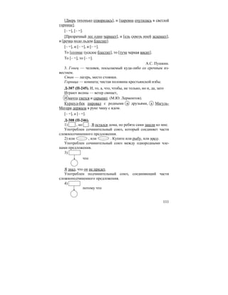 111
[Дверь тихонько отворилась], и [царевна очутилась в светлой
горнице].
[– =], [– =].
[Прозрачный лес один чернеет], и [ель сквозь иней зеленеет],
и [речка подо льдом блестит].
[– =], и [– =], и [– =].
То [солнце тусклое блестит], то [туча черная висит].
То [– =], то [– =].
А.С. Пушкин.
3. Гонец — человек, посылаемый куда-либо со срочным из-
вестием.
Стан — лагерь, место стоянки.
Горница — комната; чистая половина крестьянской избы.
Д-307 (П-245). И, то, а, что, чтобы, не только, но и, да, зато
Играют волны — ветер свищет,
И мачта гнется и скрыпит. (М.Ю. Лермонтов).
Куршуд-бек пировал с родными и друзьями, а Магуль-
Мегери держала в руке чашу с ядом.
[– =], а [– =].
Д-308 (П-246).
1) , но . Я остался дома, но ребята сами зашли ко мне.
Употреблен сочинительный союз, который соединяет части
сложносочиненного предложения.
2) или , или . Купите или рыбу, или мясо.
Употреблен сочинительный союз между однородными чле-
нами предложения.
3)
что
Я знал, что он не придет.
Употреблен подчинительный союз, соединяющий части
сложноподчиненного предложения.
4)
потому что
 