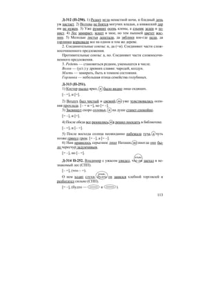 113
Д-312 (П-250). 1) Редеет мгла ненастной ночи, и бледный день
уж настает. 2) Волхвы не боятся могучих владык, а княжеский дар
им не нужен. 3) Уже румянит осень клены, а ельник зелен и те-
нист. 4) Лес замирает, млеет в зное, но тем пышней цветет жас-
мин. 5) Молодые листья лепетали, да зяблики кое-где пели, да
горлинки ворковали все на одном и том же дереве.
2. Соединительные союзы: и, да (=и). Соединяют части слож-
носочиненного предложения.
Противительные союзы: а, но. Соединяют части сложносочи-
ненного предложения.
3. Редеть — становиться редким, уменьшатся в числе.
Волхв — (уст.) у древних славян: чародей, колдун.
Млеть — замирать, быть в томном состоянии.
Горлинка — небольшая птица семейства голубиных.
Д-313 (П-251).
1) Костер пылал ярко, и было видно лица сидящих.
[– =], и [=].
2) Воздух был чистый и свежий, но уже чувствовалась осен-
няя прохлада. [– = и =], но [= –].
3) Засвищут скоро соловьи, и на душе станет спокойно.
[= –], и [=].
4) После обеда все разошлись, и я решил посидеть в библиотеке.
[– =], и [– =].
5) После восхода солнца неожиданно набежала туча, а чуть
позже грянул гром. [= –], а [= –].
6) Нам нравилось серьезное лицо Наташи, но иногда оно бы-
ло чересчур задумчивым.
[= –], но [– =].
Д-314 П-252. Владимир с ужасом увидел, что он заехал в не-
знакомый лес (СПП).
[– =], (что – =).
О нем ходят слухи, будто он занялся хлебной торговлей и
разбогател сильно (СПП).
[= –], (будто — и ).
изъяс.
изъяс.
 