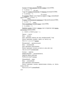 114
Солнце уже было высоко, когда я открыл глаза (СПП).
[– =], (когда– =).
А вы мне скажите, почему вы так боитесь молчания? (СПП)
[– =], (почему – =).
Я уговорил Шарко идти берегом, хотя это был длиннейший
путь (СПП). [– =], хотя (= –).
Я думал, что Коновалов изменился от бродячей жизни (СПП).
[– =], (что – =).
Отец потребовал, чтобы я ехала с ним (СПП).
[– =], чтобы (– =).
Крайнев поднял голову и увидел, как в открытые окна въеха-
ла колонна машин (СПП).
[— и ], (как = –).
Заехал — глагол
Н.ф. — заехать
Пост. признаки: невозв, сов. вид, непереходный, 1 спр.
Непост признаки: изъявит., прош., ед. число, м. р.
Он (ч т о с д е л а л ?) заехал.
Незнакомый — прилагательное
Н.ф. — незнакомый
Пост признаки: качественное
Непост признаки: полное, ед.число, м. род, вин. пад
Лес (к а к о й ?) незнакомый.
Сильно — наречие.
Морф признаки — неизменяемость
Наречие образа действия
Разбогател (как?) сильно
Длиннейший — прил.
Н.ф. — длиннейший
Пост признаки: качественное
Непост признаки: полное, превосходная степень, ед. число,
м род, им пад.
Путь (к а к о й ?) длиннейший.
обст. врем.
обст. прич.
обст. уступки
изъясн.
изъясн.
 