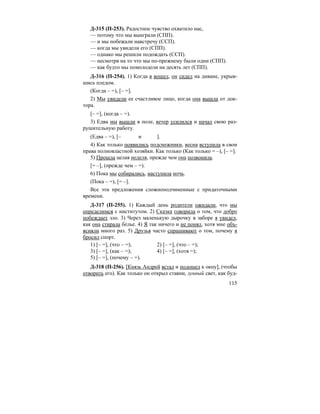 115
Д-315 (П-253). Радостное чувство охватило нас,
— потому что мы выиграли (СПП).
— и мы побежали навстречу (ССП).
— когда мы увидели его (СПП).
— однако мы решили подождать (ССП).
— несмотря на то что мы по-прежнему были одни (СПП).
— как будто мы помолодели на десять лет (СПП).
Д-316 (П-254). 1) Когда я вошел, он сидел на диване, укрыв-
шись пледом.
(Когда – =), [– =].
2) Мы увидели ее счастливое лицо, когда она вышла от док-
тора.
[– =], (когда – =).
3) Едва мы вышли в поле, ветер усилился и начал свою раз-
рушительную работу.
(Едва – =), [– и ].
4) Как только появились подснежники, весна вступила в свои
права полновластной хозяйки. Как только (Как только = –), [– =].
5) Прошла целая неделя, прежде чем она позвонила.
[= –], (прежде чем – =).
6) Пока мы собирались, наступила ночь.
(Пока – =), [= –].
Все эти предложения сложноподчиненные с придаточными
времени.
Д-317 (П-255). 1) Каждый день родители ожидали, что мы
определимся с институтом. 2) Сказка говорила о том, что добро
побеждает зло. 3) Через маленькую дырочку в заборе я увидел,
как она стирала белье. 4) Я так ничего и не понял, хотя мне объ-
ясняли много раз. 5) Друзья часто спрашивают о том, почему я
бросил спорт.
1) [– =], (что – =); 2) [– =], (что – =);
3) [– =], (как – =); 4) [– =], (хотя =);
5) [– =], (почему – =).
Д-318 (П-256). [Князь Андрей встал и подошел к окну], (чтобы
отворить его). Как только он открыл ставни, лунный свет, как буд-
 