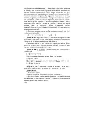 116
то (запомн.) он настороже (нар.) у окна давно ждал этого, ворвался
в комнату. Он отворил окно. Ночь была свежая и неподвижно-
свежая (сочинительная связь). Перед самым окном был ряд под-
стриженных дерев, черных с одной и серебристо-освещенных (со-
чинительная связь) стороны. Под деревами была какая-то сочная,
мокрая, кудрявая растительность с серебристыми кое-где листья-
ми и стеблями. Далее за черными деревами была какая-то блестя-
щая росой крыша, правее — большое кудрявое дерево с ярко-
белым (оттенки цветов) стволом и сучьями, и выше его почти
полная луна на светлом, почти беззвездном весен-
нем небе. [Князь Андрей облокотился на окно], и [глаза его оста-
новились на этом небе].
2. Подчинительные союзы: чтобы (изъяснительный), как буд-
то (изъяснительный).
4. [ — = и =], (чтобы =). [ — =], и [ — =].
Д-319 (П-257). Простые союзы — это союзы, которые состоят
из одного слова: что, чтобы, когда, будто (подчинительные сою-
зы) и др.; и, да, но (сочинительные союзы) и др.
Составные союзы — это союзы, состоящие из двух и более
слов: не только... но и (сочинительные союзы), в то время как,
так как (подчинительные союзы) и др.
Д-320 (П-258). Я не пошел в театр, потому что в кассе не бы-
ло билетов.
[– =], (потому что =).
Гости стали расходиться, так как было уже поздно.
[– =], (так как =).
Он уверенно прошел в дом, как будто уже бывал здесь не раз.
[– =], (как будто =).
Д-321 (П-259). С помощью союзов не только... но и, или...
или, либо... либо, не то... не то, то ли... то ли, ни... ни и др.
Д-322 (П-260).
1. Название: «Заря».
Бирюза – голубой, зеленовато-голубой цвет чего-л.
Коростель – птица семейства пастушковых с буровато-рыжим
оперением и сильно сжатым с боков туловищем, отличающаяся
резким скрипучим криком; дергач.
 