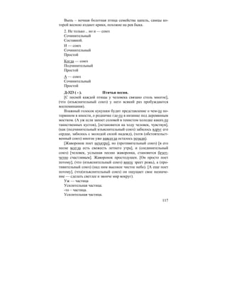 117
Выпь – ночная болотная птица семейства цапель, самцы ко-
торой весною издают крики, похожие на рев быка.
2. Не только .. но и — союз
Сочинительный
Составной.
И — союз
Сочинительный
Простой
Когда — союз
Подчинительный
Простой
А — союз
Сочинительный
Простой
Д-323 ( - ). Птичьи песни.
[С песней каждой птицы у человека связано столь многое],
(что (изъяснительный союз) у него всякий раз пробуждаются
воспоминания).
Влажный голосок кукушки будит представление о чем-то по-
терянном в юности, о родничке где-то в низинке под деревянным
мостком. (А уж если запоет соловей в тенистом холодке каких-то
таинственных кустов), [остановится на ходу человек, чувствуя],
(как (подчинительный изъяснительный союз) забилось вдруг его
сердце, забилось с молодой силой надежд), (хотя (обстоятельст-
венный союз) многое уже навсегда осталось позади).
[Жаворонок поет нехитро], но (противительный союз) [в его
песне всегда есть свежесть летнего утра], и (соединительный
союз) [человек, услышав песню жаворонка, становится безот-
четно счастливым]. Жаворонок простодушен. [Он просто поет
потому], (что (изъяснительный союз) внизу зреет рожь), а (про-
тивительный союз) (над ним высокое чистое небо). [А еще поет
потому], (что(изъяснительный союз) он ощущает свое назначе-
ние — сделать светлее и звонче мир вокруг).
Уж — частица
Усилительная частица.
-то – частица.
Усилительная частица.
 