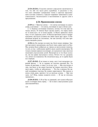 118
Д-324 (П-261). Сходство союзов и предлогов заключается в
том, что обе эти части речи служебные. А различие в том,
что союз связывает однородные члены и простые предложе-
ния в составе сложного, а предлог выражает зависимость суще-
ствительного, числительного и местоимения от других слов в
предложении.
§ 24. Правописание союзов
Д-325 (-). 1. Простые союзы — это союзы состоящие из одного
слова, а составные — это союзы, состоящие из двух и более слов.
2. 1) Лыжные состязания отменили, потому что (так как) на-
чалась метель. В темноте было трудно понять, что перед нами:
не то (или) куст, не то (или) шалаш. 2) Ждать пришлось около
часа, то есть довольно долго. 4) Беседа протекала легко и непри-
нужденно, как будто (словно) мы давно знали друг друга. 5) На-
меченная встреча не состоялась, так как (потому что) мне при-
шлось внезапно уехать.
Д-326 (-). Он смотрел на меня так, будто видел впервые. Зда-
ние выглядело запущенным, как будто здесь давно никто не был.
Мы должны были добраться до города до наступления темноты,
то есть за час с небольшим пройти около десяти километров. Не
только ученики пришли на концерт, но и родители тоже захотели
посмотреть выступление детей. Несмотря на то что было холод-
но, мы все равно выступили в поход. Оттого что ты сделаешь
это, ничего не изменится. Не отключили воду, не то трубы были
не в порядке.
Д-327 (П-262). Я не пошел в театр, зато (=но) посмотрел хо-
роший фильм. — За то задание он получил высший бал. Ты
идешь на выставку, я тоже (=и я) иду туда. — Мы спустились в
люк, там было то же самое (частицу же можно опустить). Возь-
мите карту, чтобы не заблудиться. — Что бы я написал без ва-
шей поддержки (частицу бы можно переставить). Мы вышли в
поход очень рано, причем (=и) до восхода солнца. — При чем
здесь это? Итак, можно подвести итоги. — И так не хотелось
заниматься...
Д-328 (П-263). 1) Я не был за границей, зато (союз) объездил
вдоль и поперек свою страну. — За то (мест.) выступление судьи
дали высший балл.
 