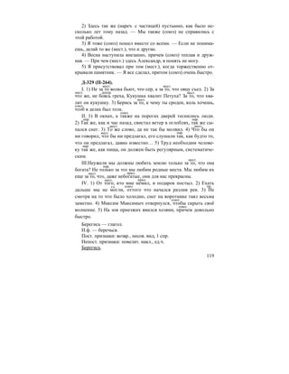 119
2) Здесь так же (нареч. с частицей) пустынно, как было не-
сколько лет тому назад. — Мы также (союз) не справились с
этой работой.
3) Я тоже (союз) пошел вместе со всеми. — Если не понима-
ешь, делай то же (мест.), что и другие.
4) Весна наступила внезапно, причем (союз) теплая и друж-
ная. — При чем (мест.) здесь Александр, я понять не могу.
5) Я присутствовал при том (мест.), когда торжественно от-
крывали памятник. — Я все сделал, притом (союз) очень быстро.
Д-329 (П-264).
I. 1) Не за то волка бьют, что сер, а за то, что овцу съел. 2) За
что же, не боясь греха, Кукушка хвалит Петуха? За то, что хва-
лит он кукушку. 3) Берись за то, к чему ты сроден, коль хочешь,
чтоб в делах был толк.
II. 1) В окнах, а также на порогах дверей теснились люди.
2) Так же, как и час назад, свистал ветер в оглоблях, так же сы-
пался снег. 3) То же слово, да не так бы молвил. 4) Что бы он
ни говорил, что бы ни предлагал, его слушали так, как будто то,
что он предлагал, давно известно… 5) Труд необходим челове-
ку так же, как пища, он должен быть регулярным, систематиче-
ским.
III.Неужели мы должны любить землю только за то, что она
богата? Не только за это мы любим родные места. Мы любим их
еще за то, что, даже небогатые, они для нас прекрасны.
IV. 1) От того, кто мне немил, и подарок постыл. 2) Ехать
дальше мы не могли, оттого что начался разлив рек. 3) Не
смотря на то что было холодно, снег на воротнике таял весьма
заметно. 4) Максим Максимыч отвернулся, чтобы скрыть своё
волнение. 5) На зов приезжих явился хозяин, причем довольно
быстро.
Берегись — глагол.
Н.ф. — беречься.
Пост. признаки: возвр., несов. вид, 1 спр.
Непост. признаки: повелит. накл., ед.ч.
Берегись.
мест. мест.
мест. деепр. мест.
мест.
союз
союз
нар. нар.
мест. мест.
мест. нар.
нар.
мест.
нар.
мест. прил.
мест. прил.
гл. союз пр.
союз
союз
 