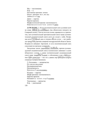 120
Мы — местоимение.
Н.ф. — я.
Постоянные признаки: личное.
Непост. признаки: мн.ч., им. пад.
Любим (к т о ?) мы.
Давно — наречие.
Наречие времени.
Морфологический признак: неизменяемость.
Известно (с к о л ь к о ? к а к д а в н о ?) давно.
Д-330 (П-265). 1. (Если (подчинительный союз условия) идти
на север, |никуда не отклоняясь|), [вы обязательно попадете на
Северный полюс]. Там на полгода солнце скрывается за горизон-
том, зато (сочинительный противительный союз) также (сочини-
тельный соединительный союз) долго не сходит с неба. Поляр-
ная ночь и полярный день в течение многих суток — вот наибо-
лее приметный признак северной околополюсной области Земли.
Издавна ее называют Арктикой, то есть (подчинительный союз
следствия) по-гречески «северной».
Загадочные земли, |увенчанные ледниками|, причем (сочини-
тельный соединительный союз) ослепительно сияющие в лучах
незакатного солнца, а также (сочинительный соединительный
союз) моря, |покрытые льдами|, и обитающие в них удиви´тель-
ные (ди´во) животные — все это с давних пор привлека´ло (вле´чь)
отважных путешественников.
2. Отклоняясь — деепричастие
От глагола отклонять
Несовершенный вид
Неизменяемость.
Идти (к а к ?), не отклоняясь.
Издавна — наречие
Морф признаки: неизменяемость
Наречие времени
Называют (с к а к и х п о р ?) издавна.
Увенчанные — причастие.
Н.ф. — увенчанный
деепр. об. деепр.ч.
3 скл. ж. р. пр.
прич. об.
прич. об.
 