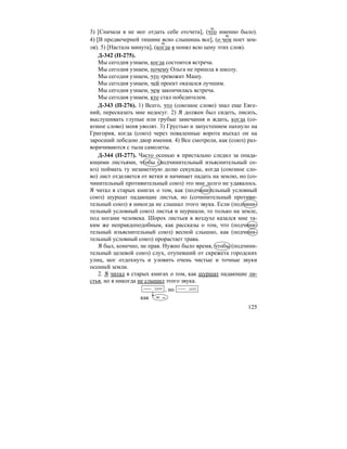 125
3) [Сначала я не мог отдать себе отсчета], (что именно было).
4) [В предвечерней тишине ясно слышишь все], (о чем поет зем-
ля). 5) [Настала минута], (когда я понял всю цену этих слов).
Д-342 (П-275).
Мы сегодня узнаем, когда состоится встреча.
Мы сегодня узнаем, почему Ольга не пришла в школу.
Мы сегодня узнаем, что тревожит Машу.
Мы сегодня узнаем, чей проект оказался лучшим.
Мы сегодня узнаем, чем закончилась встреча.
Мы сегодня узнаем, кто стал победителем.
Д-343 (П-276). 1) Всего, что (союзное слово) знал еще Евге-
ний, пересказать мне недосуг. 2) Я должен был сидеть, писать,
выслушивать глупые или грубые замечания и ждать, когда (со-
юзное слово) меня уволят. 3) Грустью и запустением пахнуло на
Григория, когда (союз) через поваленные ворота въехал он на
заросший лебедою двор имения. 4) Все смотрели, как (союз) раз-
ворачиваются с тыла самолеты.
Д-344 (П-277). Часто осенью я пристально следил за опада-
ющими листьями, чтобы (подчинительный изъяснительный со-
юз) поймать ту незаметную долю секунды, когда (союзное сло-
во) лист отделяется от ветки и начинает падать на землю, но (со-
чинительный противительный союз) это мне долго не удавалось.
Я читал в старых книгах о том, как (подчинительный условный
союз) шуршат падающие листья, но (сочинительный противи-
тельный союз) я никогда не слышал этого звука. Если (подчини-
тельный условный союз) листья и шуршали, то только на земле,
под ногами человека. Шорох листьев в воздухе казался мне та-
ким же неправдоподобным, как рассказы о том, что (подчини-
тельный изъяснительный союз) весной слышно, как (подчини-
тельный условный союз) прорастает трава.
Я был, конечно, не прав. Нужно было время, чтобы (подчини-
тельный целевой союз) слух, отупевший от скрежета городских
улиц, мог отдохнуть и уловить очень чистые и точные звуки
осенней земли.
2. Я читал в старых книгах о том, как шуршат падающие ли-
стья, но я никогда не слышал этого звука.
, но
как = –
м.
м.
м.
 