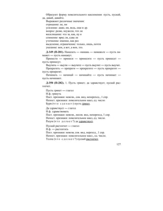 127
Образуют форму повелительного наклонения: пусть, пускай,
да, давай, давайте.
Выражают различные значения:
отрицание: не, ни
усиление: даже, ни, ведь, еще и др.
вопрос: разве, неужели, что ли
восклицание: что за, как, ну и
сомнение: вряд ли, едва ли
уточнение: именно, как раз
выделение, ограничение: только, лишь, почти
указание: вон, а вот, а вон, это.
Д-349 (П-281). Намазать — намажь — намажьте — пусть на-
мажет — пусть намажут.
Принести — принеси — принесите — пусть принесет —
пусть принесут.
Выучить — выучи — выучите — пусть выучит — пусть выучат.
Прекратить — прекрати — прекратите — пусть прекратит —
пусть прекратят.
Начинать — начинай — начинайте — пусть начинает —
пусть начинают.
Д-350 (П-282). 1. Пусть грянет; да здравствует; пускай рас-
топчет.
Пусть грянет — глагол
Н.ф. грянуть
Пост. признаки: невозв., сов. вид, непереход., 1 спр.
Непост. признаки: повелительное накл, ед. число.
Буря (ч т о с д е л а е т ) пусть грянет.
Да здравствует — глагол
Н.ф. здравствовать
Пост. признаки: невозв., несов. вид, непереход, 1 спр.
Непост. признаки: повелительное накл, ед. число.
Разум (ч т о д е л а е т ?) да здравствует.
Пускай растопчет — глагол
Н.ф. — растоптать
Пост. признаки: невозв, сов. вид, переход., 1 спр.
Непост. признаки: повелительное накл., ед. число.
Толпа (ч т о с д е л а е т ?) пускай растопчет.
 