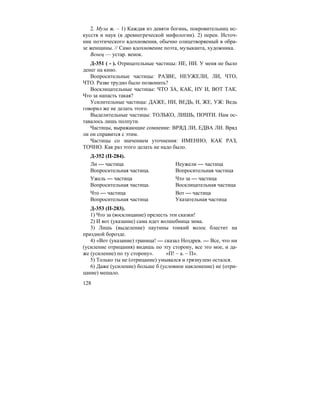 128
2. Муза ж. – 1) Каждая из девяти богинь, покровительниц ис-
кусств и наук (в древнегреческой мифологии). 2) перен. Источ-
ник поэтического вдохновения, обычно олицетворяемый в обра-
зе женщины. // Само вдохновение поэта, музыканта, художника.
Венец — устар. венок.
Д-351 ( - ). Отрицательные частицы: НЕ, НИ. У меня не было
денег на кино.
Вопросительные частицы: РАЗВЕ, НЕУЖЕЛИ, ЛИ, ЧТО,
ЧТО. Разве трудно было позвонить?
Восклицательные частицы: ЧТО ЗА, КАК, НУ И, ВОТ ТАК.
Что за напасть такая?
Усилительные частицы: ДАЖЕ, НИ, ВЕДЬ, И, ЖЕ, УЖ: Ведь
говорил же не делать этого.
Выделительные частицы: ТОЛЬКО, ЛИШЬ, ПОЧТИ. Нам ос-
тавалось лишь полпути.
Частицы, выражающие сомнение: ВРЯД ЛИ, ЕДВА ЛИ. Вряд
ли он справится с этим.
Частицы со значением уточнения: ИМЕННО, КАК РАЗ,
ТОЧНО. Как раз этого делать не надо было.
Д-352 (П-284).
Ли — частица Неужели — частица
Вопросительная частица. Вопросительная частица
Ужель — частица Что за — частица
Вопросительная частица. Восклицательная частица
Что — частица Вот — частица
Вопросительная частица Указательная частица
Д-353 (П-283).
1) Что за (восклицание) прелесть эти сказки!
2) И вот (указание) сама идет волшебница зима.
3) Лишь (выделение) паутины тонкий волос блестит на
праздной борозде.
4) «Вот (указание) граница! — сказал Ноздрев. — Все, что ни
(усиление отрицания) видишь по эту сторону, все это мое, и да-
же (усиление) по ту сторону». «П! – а. – П».
5) Только ты не (отрицание) умывался и грязнулею остался.
6) Даже (усиление) больше б (условное наклонение) не (отри-
цание) мешало.
 