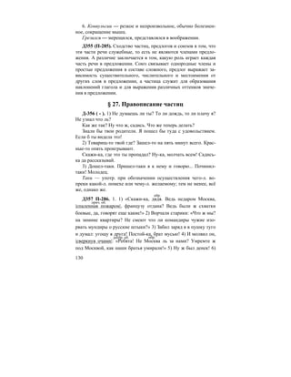 130
6. Конвульсии — резкое и непроизвольное, обычно болезнен-
ное, сокращение мышц.
Грезился — мерещился, представлялся в воображении.
Д355 (П-285). Сходство частиц, предлогов и союзов в том, что
эти части речи служебные, то есть не являются членами предло-
жения. А различие заключается в том, какую роль играет каждая
часть речи в предложении. Союз связывает однородные члены и
простые предложения в составе сложного, предлог выражает за-
висимость существительного, числительного и местоимения от
других слов в предложении, а частица служит для образования
наклонений глагола и для выражения различных оттенков значе-
ния в предложении.
§ 27. Правописание частиц
Д-356 ( - ). 1) Не думаешь ли ты? То ли дождь, то ли плачу я?
Не узнал что ль?
Как же так? Ну что ж, садись. Что же теперь делать?
Знали бы твои родители. Я пошел бы туда с удовольствием.
Если б ты видела это!
2) Товарищ-то твой где? Зашел-то на пять минут всего. Крас-
ные-то опять проигрывают.
Скажи-ка, где это ты пропадал? Ну-ка, молчать всем! Садись-
ка да рассказывай.
3) Дошел-таки. Пришел-таки я к нему и говорю... Починил-
таки! Молодец.
Таки — употр. при обозначении осуществления чего-л. во-
преки какой-л. помехе или чему-л. желаемому; тем не менее, всё
же, однако же.
Д357 П-286. 1. 1) «Скажи-ка, дядя. Ведь недаром Москва,
|спаленная пожаром|, французу отдана? Ведь были ж схватки
боевые, да, говорят еще какие!» 2) Ворчали старики: «Что ж мы?
на зимние квартиры? Не смеют что ли командиры чужие изо-
рвать мундиры о русские штыки?» 3) Забил заряд я в пушку туго
и думал: угощу я друга! Постой-ка, брат мусью! 4) И молвил он,
|сверкнув очами|: «Ребята! Не Москва ль за нами? Умремте ж
под Москвой, как наши братья умирали!» 5) Ну ж был денек! 6)
обр.
прич. об.
деепр. об. обр.
 