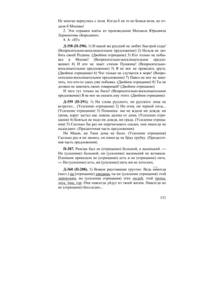 131
Не многие вернулись с поля. Когда б на то не Божья воля, не от-
дали б Москвы!
2. Эти отрывки взяты из произведения Михаила Юрьевича
Лермонтова «Бородино».
4. А: «П!»
Д-358 (П-290). 1) И какой же русский не любит быстрой езды!
(Вопросительно-восклицательное предложение) 2) Нельзя не лю-
бить своей Родины. (Двойное отрицание) 3) Кто только не побы-
вал в Москве! (Вопросительно-восклицательное предло-
жение) 4) И кто не знает стихов Пушкина! (Вопросительно-
восклицательное предложение) 5) Я не мог не проведать друга.
(Двойное отрицание) 6) Что только не случается в море! (Вопро-
сительно-восклицательное предложение) 7) Павел не мог не заме-
тить, что кто-то здесь уже побывал. (Двойное отрицание) 8) Ты не
должен не замечать своих товарищей! (Двойное отрицание)
И чего тут только не было! (Вопросительно-восклицательное
предложение) Я не мог не сказать ему этого. (Двойное отрицание)
Д-359 (П-291). 1) Ни слова русского, ни русского лица не
встретил... (Усиление отрицания) 2) Ни огня, ни черной хаты...
(Усиление отрицания) 3) Помнишь: мы не ждали ни дождя, ни
грома, вдруг застал нас ливень далеко от дома. (Усиление отри-
цания) 4) Бояться не надо ни дождя, ни града. (Усиление отрица-
ния) 5) Сколько бы раз ни перечитывать сказки, они никогда не
надоедают. (Придаточная часть предложения)
Ни Маши, ни Тани дома не было. (Усиление отрицания)
Сколько раз я ни звонил, он никогда не брад трубку. (Придаточ-
ная часть предложения)
П-287. Рюкзак был не (отрицание) большой, а маленький. —
Ни (усиление) большой, ни (усиление) маленький не вставали.
Пленным приказали не (отрицание) есть и не (отрицание) пить.
— Ни (усиление) есть, ни (усиление) пить им не хотелось.
Д-360 (П-288). 1) Всякое расставание грустно. Ведь никогда
(мест.) не (отрицание) увидишь ты ни (усиление отрицания) этой
деревушки, ни (усиление отрицания) этих людей, этой тропы,
леса, чащ, гор. Они навсегда уйдут из твоей жизни. Навсегда но
не (отрицание) бесследно...
 