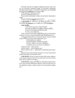 132
2) Чтобы спастись от комаров, забираются иногда лоси в во-
ду. Ни (усиление отрицания) воды, ни (усиление отрицания)
больших вязких болот, ни (усиление отрицания) глухой чащобы
не (отрицание) страшатся эти сильные звери.
3) Мы дружны с печатным словом.
Если б не (отрицание) было его,
Ни (усиление отрицания) о старом, ни (усиление отрицания) о
новом
Мы не (отрицание) знали б ничего (мест)!
3. Не увидишь ни деревушки, ни людей; ни воды, ни болот,
ни чащобы не страшатся; ни о старом, ни о новом не знали б.
Д-361 (П-289).
1) Не нужно для меня ни блага богачей,
Ни почестей правителей (пра´вил) могу´чих (мочь);
Отдайте только мне спокойствие полей
И глушь лесов дремучих.
2) Без чтения нет настоящего образования, нет и не может быть
ни вкуса, ни слога, ни многосторонней шири понимания (им//я)...
3) Ужель ни бранный шум, ни ратные труды, ни ропот гордой
славы, ничто не заглушит моих привычных дум?
4) Чем нравом кто дурней,
Тем более кричит и ропщет на людей:
Не видит добрых он, куда ни обернется,
А первый сам ни с кем (мест) не уживется.
3. Бранный шум – звуки ругани.
Ратные труды – очень упорный труд.
Ропот гордой славы — невнятный и заунывный шум извест-
ности.
Крылов хочет сказать своему читателю, что часто люди видят
чужие недостатки и не замечают своих.
Д-362 (П-292). Он был ни жив ни мертв. Мне нужно добрать-
ся до заката солнца во что бы то ни стало. Ни с того ни с сего он
вдруг встал и вышел из комнаты.
Д-363 (П-293). 1) Кто никогда не был на вершине Ивана Вели-
кого, кому никогда не случалось окинуть одним взглядом всю на-
шу древнюю столицу с конца в конец, кто ни (усиление отрица-
мест.
мест. гл.
мест. гл.
 