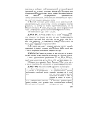 133
ния) разу не любовался этой величественной, почти необозримой
панорамой, тот не имеет понятия о Москве, ибо Москва не есть
обыкновенный большой город, каких тысяча; Москва не безмолв-
ная громада (подразумевается противопостав-
ление) камней холодных, составленных в симметрическом поряд-
ке... нет! у нее есть своя душа, своя жизнь.
2) Финский залив весь усеян мелями, но он превосходно об-
ставлен маяками, и в ясную погоду в нем так же (наречие пишется
раздельно, т.к. частицу же можно опустить) безопасно, как на
Невском проспекте. А теперь, в туман, дед, как ни (в придаточной
части СПП) напрягал зрения, не мог видеть Нервинского маяка.
2. Я также (союз) еду с вами в Суздаль.
Д-364 (П-294). 1) Что (мест) бы ты не делал, ты всегда дол-
жен помнить, что живешь на свете не один (подразумевается
противопоставление). Тебя окружают другие люди, твои близ-
кие, твои товарищи. Ты должен вести себя так, чтобы (союз) им
было легко и приятно жить рядом с тобой.
2) Летчик по-настоящему поверил, наконец, что этот черный,
невесомый (=легкий) человек действительно никто иной, как
Алексей Мересьев, его бывший товарищ, его друг...
Д-365 (П-295). Слова с частицами: не мог, подумал ли, не вода,
все же, смог же, он же, пошел бы, не двадцать, не с чем, ни то ни се.
Слова с суффиксами и приставками: кое-кто, негде, кое-куда,
недоумевать, ниоткуда, друзья-то, кого-то, все-таки, скажите-ка.
2. Скажите-ка то же самое Ивану Ивановичу! Кое-кто не знает,
с кем он имеет дело. Он недоумевал, почему она здесь появилась.
Д-366 (П-296). Правописание НЕ с разными частями речи
Слитно (приставка) Раздельно (частица)
1. Слово без не не употребляется:
необходимость, невзрачно, негодо-
вать.
1. С существительными, прилага-
тельными, наречиями на -о, если
есть или подразумевается противо-
поставление: не правда, а ложь; не
хороший, а плохой; не далеко, а
близко
2. не — образует слов с новым зна-
чением: неправда (ложь), недалеко
(близко), неплохой (хороший)
2. С глаголами, краткими причас-
тиями и деепричастиями: не видел,
не покрашен, не видя
гл.
гл.
прил.
гл. время
обр. д.
обр. д. обр. д.
обр. д. м.
 