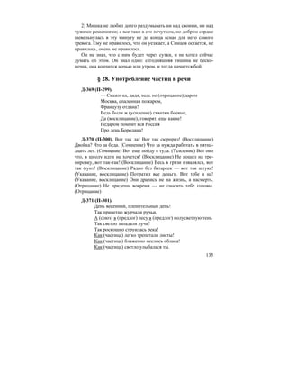 135
2) Мишка не любил долго раздумывать ни над своими, ни над
чужими решениями; а все-таки в его нечутком, но добром сердце
шевельнулась в эту минуту не до конца ясная для него самого
тревога. Ему не нравилось, что он уезжает, а Синцов остается, не
нравилось, очень не нравилось.
Он не знал, что с ним будет через сутки, и не хотел сейчас
думать об этом. Он знал одно: сегодняшняя тишина не беско-
нечна, она кончится ночью или утром, и тогда начнется бой.
§ 28. Употребление частиц в речи
Д-369 (П-299).
— Скажи-ка, дядя, ведь не (отрицание) даром
Москва, спаленная пожаром,
Французу отдана?
Ведь были ж (усиление) схватки боевые,
Да (восклицание), говорят, еще какие!
Недаром помнит вся Россия
Про день Бородина!
Д-370 (П-300). Вот так да! Вот так сюрприз! (Восклицание)
Двойка? Что за беда. (Сомнение) Что за нужда работать в пятна-
дцать лет. (Сомнение) Вот еще пойду я туда. (Усиление) Вот оно
что, в школу идти не хочется! (Восклицание) Не пошел на тре-
нировку, вот так-так! (Восклицание) Весь в грязи извалялся, вот
так фунт! (Восклицание) Радио без батареек — вот так штука!
(Указание, восклицание) Потратил все деньги. Вот тебе и на!
(Указание, восклицание) Они дрались не на жизнь, а насмерть.
(Отрицание) Не придешь вовремя — не сносить тебе головы.
(Отрицание)
Д-371 (П-301).
День весенний, пленительный день!
Так приветно журчали ручьи,
А (союз) в (предлог) лесу в (предлог) полусветлую тень
Так светло западали лучи!
Так роскошно струилась река!
Как (частица) легко трепетали листы!
Как (частица) блаженно неслись облака!
Как (частица) светло улыбалася ты.
 