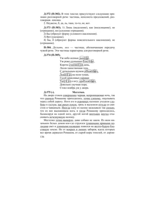 136
Д-372 (П-302). В этих текстах присутствуют следующие при-
знаки разговорной речи: частицы, неполнота предложений, раз-
говорная. лексика.
2. Неужели, б, да, ль, таки, то-то, не, вот.
Д-373 (П-303). 1) Лишь (выделение), как (восклицание), не
(отрицание), ни (усиление отрицания).
2) Бы (образует форму условного наклонения).
3) Вот (указание).
4) Бы, б (образуют формы повелительного наклонения), не
(отрицание).
П-304. Дескать, мол — частицы, обозначающие передачу
чужой речи. Эти частицы характерны для разговорной речи.
Д-374 (П-305).
Уж небо осенью дышало ,
Уж реже солнышко блистало ,
Короче становил ся день,
Лесов таинственная тень
С печальным шумом обнажалась,
Ложил ся на поля туман,
Гусей крикливых караван
Тянул ся к югу: приближалась
Довольно скучная пора;
Стоял ноябрь уж у двора.
Д-375 (-). Местечко.
На дворе стояла совершенно черная, непроницаемая ночь, так
что сначала Ромашову приходилось, точно слепому, ощупывать
перед собой дорогу. Ноги его в огромных калошах уходили глу-
боко в густую, как рахат-лукум, грязь и вылазили оттуда со сви-
стом и чавканьем. Иногда одну из калош засасывало так сильно,
что из нее выскакивала нога, и тогда Ромашову приходилось,
балансируя на одной ноге, другой ногой впотьмах наугад оты-
скивать исчезнувшую калошу.
Местечко точно вымерло, даже собаки не лаяли. Из окон ни-
зеньких белых домов кое-где струился туманными прямыми по-
лосами свет и длинными косяками ложился на желто-бурую бле-
стящую землю. Но от мокрых и липких заборов, вдоль которых
все время держался Ромашов, от сырой коры тополей, от дорож-
 