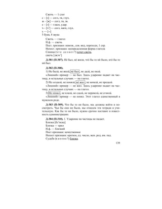 139
Сжечь — 1 слог
с – [з] — согл, тв, глух.
ж – [ж] — согл, тв, зв.
е – [э] — гласн, удар.
ч – [ч’] — согл, мягк, глух.
ь — [--]
5 букв, 4 звука
Сжечь — глагол
Н.ф. — сжечь
Пост. признаки: невозв., сов. вид, переходн, 1 спр.
Непост. признаки: неопределенная форма глагола
Синица (ч т о д е л а е т ?) хочет сжечь.
сжечь [зжэч’]
Д-381 (П-307). Не´ был, не´ жили, что´ бы то ни´ было, кто´ бы то
ни´ был.
Д-382 (П-308).
1) Не была´, не жила´, не´ был , не дала´, не пила´.
«Лишний» пример — не был. Здесь ударение падает на час-
тицу, в остальных случаях — на глагол.
2) Не создала´, не поняла´, не´ жил , не начала´, не продала´.
«Лишний» пример — не жил. Здесь ударение падает на час-
тицу, в остальных случаях — на глагол.
3) Не по´нял , не клала´, не сдала´, не перевела´, не сгнила´.
«Лишний» пример — не понял. Этот глагол единственный в
мужском роде.
Д-383 (П-309). Что бы то ни было, мы должны войти и по-
смотреть. Чьи бы они ни были, мы отнесем эти тетради в учи-
тельскую. Как бы то ни было, нужно срочно поставит в извест-
ность администрацию.
Д-384 (П-310). 1. Ударение на частицы не падает.
Близка [бл’иска]
Близка — прил
Н.ф. — близкий
Пост признаки: качественное
Непост признаки: краткое, ед. число, жен. род, им. пад.
Судьба (к а к о в а ?) близка.
 