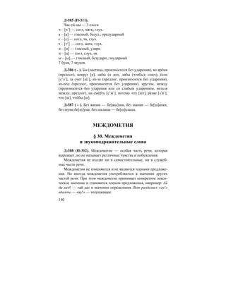 140
Д-385 (П-311).
Час-ти´-цы — 3 слога
ч – [ч’] — согл, мягк, глух.
а – [а] — гласный, безуд., предударный
с – [с] — согл, тв, глух.
т – [т’] — согл, мягк, глух.
и – [и] — гласный, ударн.
ц – [ц] — согл, глух, тв.
ы – [ы] — гласный, безударн., заударный
7 букв, 7 звуков.
Д-386 ( - ). Бы (частица, произносится без ударения), во вре´мя
(предлог), вокруг [к], дабы´ (и доп. дабы (чтобы); союз), е´сли
[с’л’], за счет [щ’], из-за (предлог, произносится без ударения),
из-под (предлог, произносится без ударения), круго´м, между
(произносится без ударения или со слабым ударением, нельзя
между; предлог), на сме´рть [с’м’], потому что [шт], ра´зве [з’в’],
что [ш], что´бы [ш].
Д-387 ( - ). Без жизни — бе[жы]зни, без шапки — бе[ш]апки,
без шума бе[ш]ума; без шалаша — бе[ш]алаша.
МЕЖДОМЕТИЯ
§ 30. Междометия
и звукоподражательные слова
Д-388 (П-312). Междометие — особая часть речи, которая
выражает, но не называет различные чувства и побуждения.
Междометия не входят ни в самостоятельные, ни в служеб-
ные части речи.
Междометия не изменяются и не являются членами предложе-
ния. Но иногда междометия употребляются в значении других
частей речи. При этом междометие принимает конкретное лекси-
ческое значение и становится членом предложения, например: Ай
да мед! — «ай да» в значении определения. Вот раздалось «ау!»
вдалеке — «ау!» — подлежащее.
 