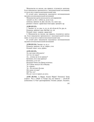 141
Междометия на письме, как правило, отделяются запятыми.
Если междометие произносится с восклицательной интонацией,
то после него ставится восклицательный знак.
В устной речи междометия выделяются интонационными
паузами или восклицательной интонацией.
Междометия в речи используются для выражения:
эмоций: ах, бог с тобой, ну, да ну и др.;
команды, приказа: на, фас, кис-кис, тсс, цыц и др.;
речевого этикета: здравствуй, благодарю, прощай и др.
Д-389 (П-313).
1. Эмоции: чу, ух, увы, эх, ну, ох, ай, ей-же-ей, ба, ура, ах.
Команды, приказы: цыц, бай-бай, тсс, эй.
Речевой этикет: здорово, здравствуй.
2. Междометия на письме, как правило, отделяются запяты-
ми. Если междометие произносится с восклицательной интона-
цией, то после него ставится восклицательный знак.
В устной речи междометия выделяются интонационными
паузами или восклицательной интонацией.
Д-390 (П-314). Эмоции: чу, ну, а.
Команды, приказы: эй, ау, «вира», стоп.
Речевой этикет: алло, привет.
Д-391 (П-315).
Ах, как я рад тебя видеть!
Ах! что это такое?
Ах... почему же он не пришел?
Батюшки, кто к нам приехал!
Батюшки, и это ты?
Батюшки! Опять все брюки испачкал.
Эх! Сейчас махнуть бы в Москву.
Эх, хорошо...
Эх... Не опоздать бы нам.
Ой, зачем это еще?
Ой! Что это?
Ой, вот этого я терпеть не могу.
Д-392 (П-316). 1) Мария, бедная Мария! Опомнись! Боже
(страх)!.. Что с тобой? 2) Теперь ему так живется — ой-ой-ой!
(сожаление) 3) Увы! (разочарование) Татьяна увядает, бледнеет,
 