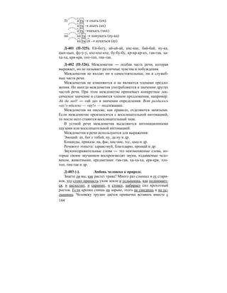 144
3) а ть → охать (ох)
а ть → ахать (ах)
а ть →чихать (чих)
по ка ть → понукать (ну-ка)
ка ть ся → аукаться (ау)
Д-401 (П-325). Ей-богу, ай-ай-ай, кис-кис, бай-бай, ну-ка,
цып-цып, фу-у-у, кхе-кхе-кхе, бу-бу-бу, кр-кр-кр-кх, гав-гав, ха-
ха-ха, кря-кря, топ-топ, тик-так.
Д-402 (П-326). Междометие — особая часть речи, которая
выражает, но не называет различные чувства и побуждения.
Междометия не входят ни в самостоятельные, ни в служеб-
ные части речи.
Междометия не изменяются и не являются членами предло-
жения. Но иногда междометия употребляются в значении других
частей речи. При этом междометие принимает конкретное лек-
сическое значение и становится членом предложения, например:
Ай да мед! — «ай да» в значении определения. Вот раздалось
«ау!» вдалеке — «ау!» — подлежащее.
Междометия на письме, как правило, отделяются запятыми.
Если междометие произносится с восклицательной интонацией,
то после него ставится восклицательный знак.
В устной речи междометия выделяются интонационными
паузами или восклицательной интонацией.
Междометия в речи используются для выражения:
Эмоций: ах, бог с тобой, ну, да ну и др.
Команды, приказа: на, фас, кис-кис, тсс, цыц и др.
Речевого этикета: здравствуй, благодарю, прощай и др.
Звукоподражательные слова — это неизменяемые слова, ко-
торые своим звучанием воспроизводят звуки, издаваемые чело-
веком, животными, предметами: гав-гав, ха-ха-ха, кря-кря, топ-
топ, тик-так и др.
Д-403 (-). Любовь человека к природе.
Знаете ли вы, как растет трава? Много раз слышал я от стари-
ков, что стоит припасть ухом земле и услышишь, как поднимает-
ся, и шелестит, и скрипит, и стонет, набирает сил крохотный
росток. Если крепко спишь на зорьке, этого не увидишь и не ус-
лышишь. Человеку трудно дается привычка вставать вместе с
 