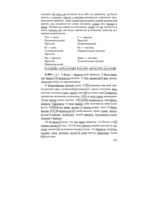 145
солнцем. Но коль уж воспитал он в себе эту привычку, то будет
вместе с зеленью, вместе с цветами радоваться утреннему про-
буждению природы. Даже самый крохотный и самый неказистый
цветок, что поднялся на глазах человека, станет ему близок и
дорог. Человек не сорвет его бездумно, чтобы тут же затоптать в
пыли, потому что сам будет причастен к великому таинству ро-
ждения новой жизни.
Что — союз С — предлог
Подчинительный Простой
Простой. Непроизводный
И — союз Не — частица
Сочинительный Отрицательная частица
Простой
На — предлог Даже — частица
Простой Усилительная частица
Непроизводный
Радоваться, пробуждению, бездумно, причастен , рождения.
Д-404 ( - ). 1. 1) Вода — красота всей природы. 2) Вода жива,
она бежит или волнуется ветром. 3) Она движется и дает жизнь,
движение всему ее окружающему.
4) Разнообразны явления воды. 5) Из вершины высокой пер-
возданной горы, сложенной из каменного дикого плитняка, бьет
светлая холодная струя, скачет вниз по уступам горы и образует
множество маленьких водопадов. 6) Если вода сжата каменьями,
то она гнется узкою лентою. 7) Если же поверхность горы не ка-
мениста и не крута, то вода выроет себе постоянное небольшое
русло. 8) И как все живо, зелено и весело вокруг него! 9) Неиз-
вестно, откуда возьмутся не свойственные горам травы, цветы,
кусты и деревья, незабудки, дикий нарцисс, кукушкины слезы,
тальник и березка.
10) Я сказал о воде, что она краса природы. 11) Почти то же
можно сказать о лесе. 12) Полная красота всякой местности со-
стоит именно в соединении воды с лесом. 13) Природа так и по-
ступает: реки, речонки, ручьи и озера всегда обрастают лесом
или кустами.
 
