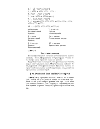 146
2. [– =], [– или ].
3. [– и , ].
5. [ – , и ].
7. (Если – и ), [то – =].
8. [– , , и ].
9. [=], откуда (= , , и , , ,
, и ).
13. [– =]: [ , , и =].
Если — союз. О — предлог.
Подчинительный Простой
Простой. Непроизводный.
И — союз. Не — частица.
Сочинительный Отрицательная частица.
Простой
В — предлог. Же — частица.
Простой Усилительная частица.
Непроизводный.
Д-405 ( - ).
Вода — краса природы.
Полная красота всякой местности состоит именно в соедине-
нии воды с лесом. Природа так и поступает: реки, речонки, ру-
чьи и озера всегда обрастают лесом или кустами.
Бескрайная мощь полноводной реки органически сочетается с
ширью северо-уральских лесов. Могучее течение окаймляет бе-
рег, поросший островерхими пихтами. Тревожное свечение ве-
чернего неба отражает на темной глади воды и придает картине
торжественно-величавый строй.
§ 31. Омонимия слов разных частей речи
Д-406 (П-327). Дремучий лес (сущ.; леса) — лез на дерево
(глаг.; лезит); мог (глаг.; помоги) помочь — лесной мох (сущ.;
мхом) — мок (глаг.; мокро); громкий плач (сущ.) — не плачь
(глаг.) громко; сторожил (глаг.; сторож) — старожил (сущ.; ста-
рый) деревни; устранить течь (сущ.) крана — будет быстро течь
 