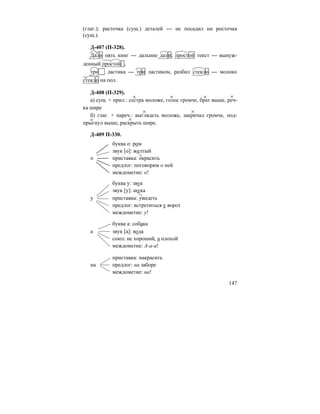 147
(глаг.); расточка (сущ.) деталей — не посадил ни росточка
(сущ.).
Д-407 (П-328).
Дали пять книг — дальние дали; простой текст — вынуж-
денный простой ,
три ластика — три ластиком, разбил стекло — молоко
стекло на пол.
Д-408 (П-329).
а) сущ. + прил.: сестра моложе, голос громче, брат выше, реч-
ка шире
б) глаг. + нареч.: выглядеть моложе, закричал громче, под-
прыгнул выше, раскрыть шире.
Д-409 П-330.
буква о: ром
звук [о]: желтый
о приставка: окрасить
предлог: поговорим о ней
междометие: о!
буква у: звук
звук [у]: щука
у приставка: увидеть
предлог: встретиться у ворот
междометие: у!
буква а: собака
а звук [а]: вода
союз: не хороший, а плохой
междометие: А-а-а!
приставка: накрасить
на предлог: на заборе
междометие: на!
 