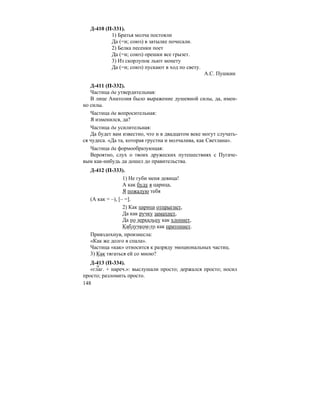 148
Д-410 (П-331).
1) Братья молча постояли
Да (=и; союз) в затылке почесали.
2) Белка песенки поет
Да (=и; союз) орешки все грызет.
3) Из скорлупок льют монету
Да (=и; союз) пускают в ход по свету.
А.С. Пушкин
Д-411 (П-332).
Частица да утвердительная:
В лице Анатолия было выражение душевной силы, да, имен-
но силы.
Частица да вопросительная:
Я изменился, да?
Частица да усилительная:
Да будет вам известно, что и в двадцатом веке могут случать-
ся чудеса. «Да та, которая грустна и молчалива, как Светлана».
Частица да формообразующая:
Вероятно, слух о твоих дружеских путешествиях с Пугаче-
вым как-нибудь да дошел до правительства.
Д-412 (П-333).
1) Не губи меня девица!
А как буду я царица,
Я пожалую тебя
(А как = –), [– =].
2) Как царица отпрыгнет,
Да как ручку замахнет,
Да по зеркальцу как хлопнет,
Каблучком-то как притопнет.
Привздохнув, произнесла:
«Как же долго я спала».
Частица «как» относится к разряду эмоциональных частиц.
3) Как тягаться ей со мною?
Д-413 (П-334).
«глаг. + нареч.»: выслушали просто; держался просто; носил
просто; разломить просто.
 