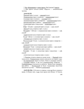 149
2. Все обыкновенно и очень просто. Всё (каково?) просто.
3. Мне просто хочется домой. «Просто» — эмоциональная
частица.
Д-414 П-335.
Раненый (прил.) солдат — раненый (сущ.)
Операционная (прил.) комиссия — операционная (сущ.)
Столовая (прил.) комната — столовая (сущ.)
Успокоительное (прил.) лекарство — успокоительное (сущ.)
Контрольная (прил.) работа — контрольная (сущ.)
Сосисочная (прил.) закусочная — сосисочная (сущ.)
Рана + ен (ый) → раненый (прич.) солдат — суф. способ
раненый (сущ.) (переход прич. в сущ.).
Операция + онн (ая) → операционная (прил.) комната — суф.
способ
операционная (сущ.) (переход прил. в сущ.).
Стол + ова (я) → столовая (прил.) комната — суф. способ
столовая (сущ.) (переход прил. в сущ.).
Успокоитель + н (ое) → успокоительное (прил.) лекарство —
суф. способ
успокоительное (сущ.) (переход прил. в сущ.).
Контроль + н (ая) → контрольная (прил.) работа — суф. способ
контрольная (сущ.) (переход прил. в сущ.).
Сосиска + н (ая) → сосисочная (прил.) закусочная — суф.
способ
сосисочная (сущ.) (переход прил. в сущ.).
3. Раненые солдаты лежали по всему полю. — Раненый попы-
тался встать. Операционная комната находится на втором этаже.
— В операционной никого не было. Идем в столовую комнату.
— Столовая закрыта. У вас есть успокоительное лекарство. —
Успокоительное отпускается по рецепту. Завтра будет контроль-
ная работа. — Контрольной не будет. Сосисочная закусочная
находится за углом. — Пойдем в сосисочную.
Д-415 (П-336). 1) Я стоял со стороны, и мне все было слышно и
видно. 2) Пошел снег, и все стало среди ночи белым. 3) Тополи,
 