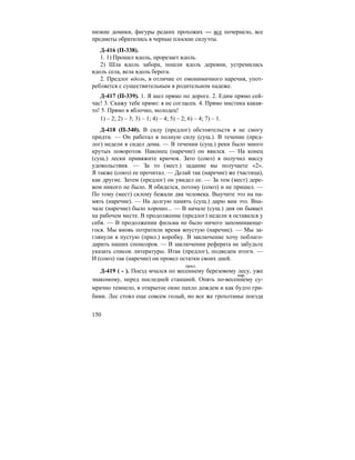 150
низкие домики, фигуры редких прохожих — все почернело, все
предметы обратились в черные плоские силуэты.
Д-416 (П-338).
1. 1) Прошел вдоль, прорезает вдоль.
2) Шла вдоль забора, пошли вдоль деревни, устремилась
вдоль села, вела вдоль берега.
2. Предлог вдоль, в отличие от омонимичного наречия, упот-
ребляется с существительным в родительном падеже.
Д-417 (П-339). 1. Я шел прямо по дороге. 2. Едим прямо сей-
час! 3. Скажу тебе прямо: я не согласен. 4. Прямо мистика какая-
то! 5. Прямо в яблочко, молодец!
1) – 2; 2) – 3; 3) – 1; 4) – 4; 5) – 2; 6) – 4; 7) – 1.
Д-418 (П-340). В силу (предлог) обстоятельств я не смогу
придти. — Он работал в полную силу (сущ.). В течение (пред-
лог) недели я сидел дома. — В течении (сущ.) реки было много
крутых поворотов. Наконец (наречие) он явился. — На конец
(сущ.) лески привяжите крючок. Зато (союз) я получил массу
удовольствия. — За то (мест.) задание вы получаете «2».
Я также (союз) ее прочитал. — Делай так (наречие) же (частица),
как другие. Затем (предлог) он увидел ее. — За тем (мест) дере-
вом никого не было. Я обиделся, потому (союз) и не пришел. —
По тому (мест) склону бежали два человека. Выучите это на па-
мять (наречие). — На долгую память (сущ.) дарю вам это. Вна-
чале (наречие) было хорошо... — В начале (сущ.) дня он бывает
на рабочем месте. В продолжение (предлог) недели я оставался у
себя. — В продолжении фильма не было ничего запоминающе-
гося. Мы вновь потратили время впустую (наречие). — Мы за-
глянули в пустую (прил.) коробку. В заключение хочу поблаго-
дарить наших спонсоров. — В заключении реферата не забудьте
указать список литературы. Итак (предлог), подведем итоги. —
И (союз) так (наречие) он провел остатки своих дней.
Д-419 ( - ). Поезд мчался по весеннему березовому лесу, уже
знакомому, перед последней станцией. Опять по-весеннему су-
мрачно темнело, в открытое окно пахло дождем и как будто гри-
бами. Лес стоял еще совсем голый, но все же грохотанье поезда
прил.
нар.
 