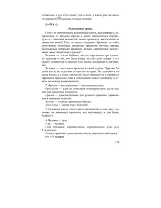 151
отдавалось в нем отчетливее, чем в поле, а вдали уже мелькали
по-весеннему печальные огоньки станции.
Д-420 ( - ).
Родословное древо.
Стоит ли перечитывать рукописные книги, рассматривать по-
черневшие от времени фрески в давно заброшенных церквах,
думать о значении волнистой линии орнамента, высеченного на
замшелом камне? Есть ли смысл сохранять бревенчатые избы,
домотканые полотенца, расшитые красными нитями, прялки,
расписанные пестрыми красками, вальки, украшенные загадоч-
ными геометрическими узорами?..
Человек — это не бабочка, весело порхающая при солнце,
не знающая о том, что было вчера, что ей сулит завтра. В его
судьбе сплетаются в единый узел былое, нынешнее и завтраш-
нее.
Человек — сын своего времени и своей страны. Чувство Ро-
дины всегда не отделимо от чувства истории. Не случайно в го-
дины военных и иных лихолетий люди обращаются к памятным
страницам прошлого, ища в отшумевших веках поддержку и от-
веты на загадки современности.
2. Фреска — вид живописи — настенная роспись.
Орнамент — узор из сочетания геометрических, раститель-
ных или животных элементов.
Прялка — приспособление для ручного прядения, приводи-
мое в движение педалью.
Вальки — плоские деревянные бруски.
Лихолетье — время смут, бедствий.
3. Основная мысль этого текста заключается в том, что у че-
ловека, не имеющего прошлого, нет настоящего, и тем более,
будущего.
4. Человек — сущ.
Н.ф. — человек.
Пост признаки: нарицательное, одушевленное, муж. род,
2 склонение.
Непост признаки: единственное число, именительный падеж.
(ч т о ?) человек.
нар.
 