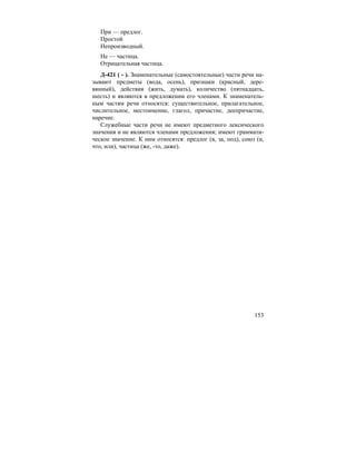 153
При — предлог.
Простой
Непроизводный.
Не — частица.
Отрицательная частица.
Д-421 ( - ). Знаменательные (самостоятельные) части речи на-
зывают предметы (вода, осень), признаки (красный, дере-
вянный), действия (жить, думать), количество (пятнадцать,
шесть) и являются в предложении его членами. К знаменатель-
ным частям речи относятся: существительное, прилагательное,
числительное, местоимение, глагол, причастие, деепричастие,
наречие.
Служебные части речи не имеют предметного лексического
значения и не являются членами предложения; имеют граммати-
ческое значение. К ним относятся: предлог (в, за, под), союз (и,
что, или), частица (же, -то, даже).
 