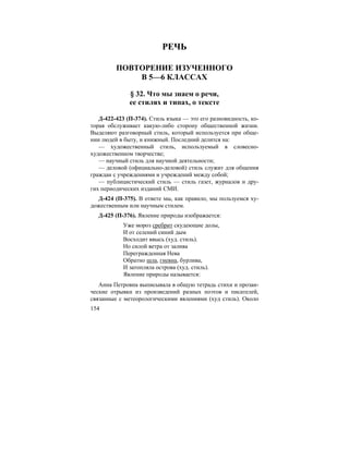 154
РЕЧЬ
ПОВТОРЕНИЕ ИЗУЧЕННОГО
В 5—6 КЛАССАХ
§ 32. Что мы знаем о речи,
ее стилях и типах, о тексте
Д-422-423 (П-374). Стиль языка — это его разновидность, ко-
торая обслуживает какую-либо сторону общественной жизни.
Выделяют разговорный стиль, который используется при обще-
нии людей в быту, и книжный. Последний делится на:
— художественный стиль, используемый в словесно-
художественном творчестве;
— научный стиль для научной деятельности;
— деловой (официально-деловой) стиль служит для общения
граждан с учреждениями и учреждений между собой;
— публицистический стиль — стиль газет, журналов и дру-
гих периодических изданий СМИ.
Д-424 (П-375). В ответе мы, как правило, мы пользуемся ху-
дожественным или научным стилем.
Д-425 (П-376). Явление природы изображается:
Уже мороз сребрит скудеющие долы,
И от селений синий дым
Восходит ввысь (худ. стиль).
Но силой ветра от залива
Перегражденная Нева
Обратно шла, гневна, бурлива,
И затопляла острова (худ. стиль).
Явление природы называется:
Анна Петровна выписывала в общую тетрадь стихи и прозаи-
ческие отрывки из произведений разных поэтов и писателей,
связанные с метеорологическими явлениями (худ стиль). Около
 