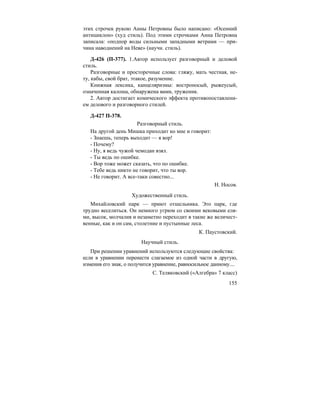 155
этих строчек рукою Анны Петровны было написано: «Осенний
антициклон» (худ стиль). Под этими строчками Анна Петровна
записала: «подпор воды сильными западными ветрами — при-
чина наводнений на Неве» (научн. стиль).
Д-426 (П-377). 1.Автор использует разговорный и деловой
стиль.
Разговорные и просторечные слова: гляжу, мать честная, не-
ту, кабы, свой брат, этакое, разумение.
Книжная лексика, канцеляризмы: востроносый, рыжеусый,
означенная калоша, обнаружена вами, труженик.
2. Автор достигает комического эффекта противопоставлени-
ем делового и разговорного стилей.
Д-427 П-378.
Разговорный стиль.
На другой день Мишка приходит ко мне и говорит:
- Знаешь, теперь выходит — я вор!
- Почему?
- Ну, я ведь чужой чемодан взял.
- Ты ведь по ошибке.
- Вор тоже может сказать, что по ошибке.
- Тебе ведь никто не говорит, что ты вор.
- Не говорит. А все-таки совестно...
Н. Носов.
Художественный стиль.
Михайловский парк — приют отшельника. Это парк, где
трудно веселиться. Он немного угрюм со своими вековыми еля-
ми, высок, молчалив и незаметно переходит в такие же величест-
венные, как и он сам, столетние и пустынные леса.
К. Паустовский.
Научный стиль.
При решении уравнений используются следующие свойства:
если в уравнении перенести слагаемое из одной части в другую,
изменив его знак, о получится уравнение, равносильное данному....
С. Теляковский («Алгебра» 7 класс)
 