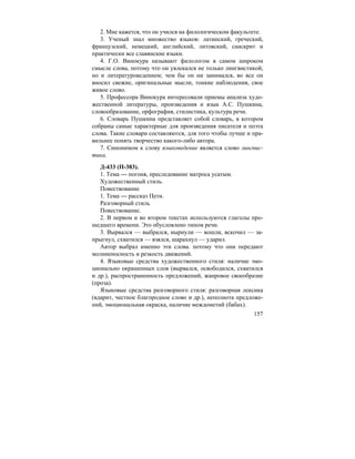 157
2. Мне кажется, что он учился на филологическом факультете.
3. Ученый знал множество языков: латинский, греческий,
французский, немецкий, английский, литовский, санскрит и
практически все славянские языки.
4. Г.О. Винокура называют филологом в самом широком
смысле слова, потому что он увлекался не только лингвистикой,
но и литературоведением; чем бы он ни занимался, во все он
вносил свежие, оригинальные мысли, тонкие наблюдения, свое
живое слово.
5. Профессора Винокура интересовали приемы анализа худо-
жественной литературы, произведения и язык А.С. Пушкина,
словообразование, орфография, стилистика, культура речи.
6. Словарь Пушкина представляет собой словарь, в котором
собраны самые характерные для произведения писателя и поэта
слова. Такие словари составляются, для того чтобы лучше и пра-
вильнее понять творчество какого-либо автора.
7. Синонимом к слову языковедение является слово лингвис-
тика.
Д-433 (П-383).
1. Тема — погоня, преследование матроса усатым.
Художественный стиль.
Повествование
1. Тема — рассказ Пети.
Разговорный стиль
Повествование.
2. В первом и во втором текстах используются глаголы про-
шедшего времени. Это обусловлено типом речи.
3. Вырвался — выбрался, нырнули — вошли, вскочил — за-
прыгнул, схватился — взялся, шарахнул — ударил.
Автор выбрал именно эти слова. потому что они передают
молниеносность и резкость движений.
4. Языковые средства художественного стиля: наличие эмо-
ционально окрашенных слов (вырвался, освободился, схватился
и др.), распространенность предложений, жанровое своеобразие
(проза).
Языковые средства разговорного стиля: разговорная лексика
(вдарит, честное благородное слово и др.), неполнота предложе-
ний, эмоциональная окраска, наличие междометий (бабах).
 
