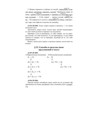 158
5. Матрос вырвался и побежал по палубе, |увертываясь и ви-
ляя между корзинами, ящиками, людьми|. Пробежали вверх по
трапу, |дробно стуча подошвами| и |срываясь со скользких мед-
ных ступенек|. — Стой, держи! — кричал усатый, |тяжело со-
пя|… Он увернулся от усатого, |обежавшего ее сбоку|, перепрыг-
нул через люк обратно и вскочил на скамейку.
Д-334 (П-384). Тезис: играть втроем в шахматы — это самое
последнее дело.
Аргументы: играть могут только двое; третий подсказывает;
из этого никогда ничего хорошего не получается.
Примеры: если ты выиграешь, то тебе говорят, что ты выиг-
рал потому, что тебе помогали. А если проиграешь, то над тобой
смеются и говорят, что ты проиграл, несмотря на то, что тебе
подсказывали.
Вывод: лучше всего играть в шахматы вдвоем, когда никто не
мешает.
§ 33. Способы и средства связи
предложений в тексте
Д-435 (П-385).
1) Параллельное соединение 2) Последовательное соединение
Д1 → Н1 Д1 — Н1
Д2 (= Д1) → Н2 Д2 (= Н1) → Н2
Д3 (= Д1,2) → Н3 Д3 (= Н2) → Н3
Д4 (= Д1,2,3) → Н4
Д5 (= Д1,2,3,4) → Н5
Д-436 (П-386).
Арктур слышал тончайшие звуки, каких мы не услышим. Он
просыпался по ночам, раскрывая глаза, поднимал уши и слушал.
деепр. об.
деепр. об. деепр. об.
деепр. об.
прич. об.
 