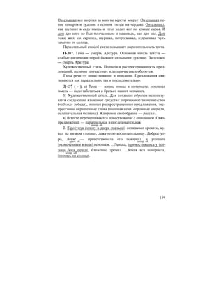 159
Он слышал все шорохи за многие версты вокруг. Он слышал пе-
ние комаров и зудение в осином гнезде на чердаке. Он слышал,
как шуршит в саду мышь и тихо ходит кот по крыше сарая. И
дом для него не был молчаливым и неживым, как для нас. Дом
тоже жил: он скрипел, шуршал, потрескивал, вздрагивал чуть
заметно от холода.
Параллельный способ связи повышает выразительность теста.
П-387. Тема — смерть Арктура. Основная мысль текста —
слабые физически порой бывают сильными духовно. Заголовок
— смерть Арктура.
Художественный стиль. Полнота и распространенность пред-
ложений, наличие причастных и деепричастных оборотов.
Типы речи — повествование и описание. Предложения свя-
зываются как параллельно, так и последовательно.
Д-437 ( - ). а) Тема — жизнь птицы в интернате; основная
мысль — надо заботиться о братьях наших меньших.
б) Художественный стиль. Для создания образов использу-
ются следующие языковые средства: переносное значение слов
(«обход» лебедя), полные распространенные предложения, экс-
прессивно окрашенные слова (пышная пена, огромные очереди,
ослепительная белизна). Жанровое своеобразие — рассказ.
в) В тесте перемешиваются повествование с описанием. Связь
предложений — параллельная и последовательная.
2. |Просунув голову в дверь спальни|, оглядывал кровати, ку-
кол на низком столике, дежурную воспитательницу. Доброе ут-
ро, Леня! — приветствовала его повариха и угощала
|размоченным в воде| печеньем. ...Ленька, |примостившись у теп-
лого бока печки|, блаженно дремал. ...Земля вся почернела,
|лоснясь на солнце|.
деепр. об.
прич. об. деепр. об.
деепр. об.
 
