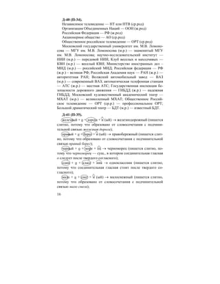 16
Д-40 (П-34).
Независимое телевидение — НТ или НТВ (ср.род)
Организация Объединенных Наций — ООН (ж.род)
Российская Федерация — РФ (ж.род)
Акционерное общество — АО (ср.род)
Общественное российское телевидение — ОРТ (ср.род)
Московский государственный университет им. М.В. Ломоно-
сова — МГУ им. М.В. Ломоносова (м.р.) — знаменитый МГУ
им. М.В. Ломоносова; научно-исследовательский институт —
НИИ (м.р.) — передовой НИИ; Клуб веселых и находчивых —
КВН (м.р.) — веселый КВН; Министерство иностранных дел –
МИД (м.р.) — российский МИД; Российская федерация — РФ
(ж.р.) – великая РФ; Российская Академия наук — РАН (ж.р.) —
авторитетная РАН; Волжский автомобильный завод — ВАЗ
(м.р.) — современный ВАЗ; автоматическая телефонная станция
— АТС (ж.р.) — местная АТС; Государственная инспекция бе-
зопасности дорожного движения — ГИБДД (ж.р.) — надежная
ГИБДД; Московский художественный академический театр —
МХАТ (м.р.) — великолепный МХАТ; Общественное Россий-
ское телевидение — ОРТ (ср.р.) — профессиональное ОРТ;
Большой драматический театр — БДТ (м.р.) — известный БДТ.
Д-41 (П-35).
железный + о + дорога + н (ый) → железнодорожный (пишется
слитно, потому что образовано от словосочетания с подчини-
тельной связью железная дорога);
правый + о + берег + н (ый) → правобережный (пишется слит-
но, потому что образовано от словосочетания с подчинительной
связью правый берег);
черный + о + море + ец → черноморец (пишется слитно, по-
тому что черноморец — сущ., в котором соединительная гласная
о следует после твердого согласного);
один + о + класс + ник → одноклассник (пишется слитно,
потому что соединительная гласная стоит после твердого со-
гласного);
мало + о + снег + н (ый) → малоснежный (пишется слитно,
потому что образовано от словосочетания с подчинительной
связью мало снега);
 