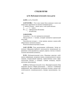 160
СТИЛИ РЕЧИ
§ 34. Публицистический стиль речи
Д-438 ( - ). См. № Д-422.
Д-439 (П-388). 1. Этот текст может быть написан в газете или
может быть произнесен на митинге (книжная речь).
2. Любить Родину – значит жить с ней одной жизнью.
3. 1 — много
РС официальная обстановка
воздействие
Д-440 (П-389).
Агитатор — тот, кто занимается агитацией.
Пропагандист — человек, который занимается пропагандой
чего-либо.
Гражданская позиция — точка зрения, мнение в каком-либо
общественно значимом вопросе.
Я воспользовался научным стилем.
Д-441 (П-390). Тема высказывания злободневна. Автор ис-
пользует обращения (ребята!), используются эмоционально ок-
рашенные слова (радоваться, страдать, враги), глаголы в повели-
тельном наклонении (помните).
П-391. Публицистический стиль. Языковые средства: сооб-
щение информации, авторская оценка, индивидуальность выска-
зывания, экспрессивный характер, торжественные слова и фра-
зеологизмы (входит в сознание, главная площадь), воскли-
цательные предложения.
Д-442 (-). Публицистический стиль. Предварительный отбор
языковых средств. Форма реализации — монолог. Сообщение
информации, ярко выраженная авторская позиция, оценка дей-
ствительности, индивидуальность манеры высказывания, экс-
 