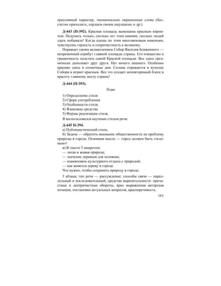 161
прессивный характер, эмоционально окрашенные слова (бес-
счетно приходить, сердцем своим ощущаешь и др.).
Д-443 (П-392). Красная площадь вымощена красным кирпи-
чом. Подумать только, сколько лет этим камням, сколько людей
здесь побывало! Когда идешь по этим многовековым каменьям,
чувствуешь гордость и сопричастность к великому.
Поражает своим великолепием Собор Василия Блаженного —
непременный атрибут главной площади страны. Его изящество и
грациозность подстать самой Красной площади. Все здесь орга-
нически дополняет друг друга. Нет ничего лишнего. Особенно
красиво здесь в солнечные дни. Солнце отражается в куполах
Собора и играет красным. Все это создает неповторимый блеск и
красоту главному месту страны!
Д-444 (П-393).
План
1) Определение стиля
2) Сфера употребления
3) Особенности стиля.
4) Языковые средства
5) Формы реализации стиля.
Я воспользовался научным стилем речи.
Д-445 П-394.
а) Публицистический стиль.
б) Задача — обратить внимание общественности на проблему
природы в городе. Основная мысль — город должен быть «зеле-
ным»!
в) В тексте 5 микротем:
— люди и живая природа;
— значение деревьев для человека;
— взаимосвязь культурного отдыха с природой;
— как живется дереву в городе.
Что нужно, чтобы сохранить природу в городе;
3 абзаца; тип речи — рассуждение; способы связи — парал-
лельный и последовательный; средства выразительности: прича-
стные и деепричастные обороты, ярко выраженная авторская
позиция, постановка актуальных вопросов, красноречивость.
 