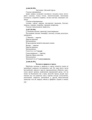 162
Д-446 (П-395).
Заголовок: «Зеленый город».
Гласные проверяемые:
живет (живо), оставляют (оставить), посадить (сад), погло-
щают (глотка), голоса (голос, многоголосный), выхлопные
(хлопнуть), сохранить (охрана), листва (листья), защищают (за-
щита).
Гласные непроверяемые:
человек, городе, деревья, кислородом, радиации, болезне-
творные, здоровье, микробы, горожане, вопросами.
Гласные чередующиеся: вырастить.
Д-447 (П-396).
2. Книжная лексика: ориентир, самоотверженно.
Разговорная лексика: наперерез, мчались, отсекая, вплотную,
пикировать.
3. Наконец — наречие
Наречие времени.
Неизменяемое.
В предложении является вводным словом.
Вскоре — наречие
Наречие времени.
Неизменяемое.
Стало (к о г д а ?) вскоре.
Самоотверженно — наречие.
Наречие образа действия.
Неизменяемое.
Защищают (к а к ?) самоотверженно.
Д-448 (П-397).
Человек и природа в городе.
Проблема человека и природы в городе является одним из
важнейших вопросов сегодняшнего дня. По мере роста числа
автомобилей, заводов и других промышленных объектов, неук-
лонно растет уровень загрязнения окружающей среды, что не
может не беспокоить нас с вами, жителей города, людей, вды-
хающих все эти ядовитые газы и прочие отходы. Естественно,
невозможно запретить автомобили и другой общественный
транспорт или же закрыть заводы и фабрики. Однако в наших
 
