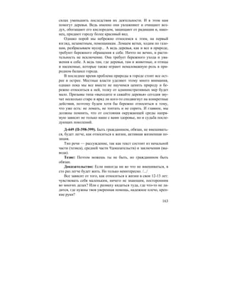 163
силах уменьшить последствия их деятельности. И в этом нам
помогут деревья. Ведь именно они увлажняют и очищают воз-
дух, обогащают его кислородом, защищают от радиации и, нако-
нец, придают городу более красивый вид.
Однако порой мы небрежно относимся к этим, на первый
взгляд, незаметным, помощникам. Ломаем ветки, ходим по газо-
нам, разбрасываем мусор... А ведь деревья, как и все в природе,
требуют бережного обращения к себе. Ничто не вечно, и расти-
тельность не исключение. Она требует бережного ухода и ува-
жения к себе. А ведь там, где деревья, там и животные, и птицы
и насекомые, которые также играют немаловажную роль в при-
родном балансе города.
В последнее время проблема природы в городе стоит все ост-
рее и острее. Местные власти уделяют этому много внимания,
однако пока мы все вместе не научимся ценить природу и бе-
режно относиться к ней, толку от административных мер будет
мало. Призывы типа «выходите и сажайте деревья» сегодня зву-
чат несколько старо и вряд ли кого-то сподвигнут на конкретные
действия, поэтому будем хотя бы бережно относиться к тому,
что уже есть: не ломать, не топтать и не сорить. И главное, мы
должны помнить, что от состояния окружающей среды напря-
мую зависит не только наше с вами здоровье, но и судьба после-
дующих поколений.
Д-449 (П-398-399). Быть гражданином, обязан, не вмешивать-
ся, будет легче, как относиться к жизни, активная жизненная по-
зиция.
Тип речи — рассуждение, так как текст состоит из начальной
части (тезиса), средней части 9доказательств) и заключения (вы-
вода).
Тезис: Поэтом можешь ты не быть, но гражданином быть
обязан.
Доказательство: Если никогда ни во что не вмешиваться, в
сто раз легче будет жить. Но только неинтересно. /.../
Все зависит от того, как относиться к жизни в свои 12-13 лет:
чувствовать себя маленьким, ничего не знающим, посторонним
во многих делах? Или с размаху кидаться туда, где что-то не ла-
дится, где нужны твоя уверенная помощь, надежное плечо, креп-
кие руки?
 