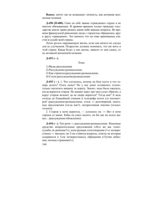 164
Вывод: ничто так не возвышает личность, как активная жиз-
ненная позиция.
Д-450 (П-400). Само по себе звание «гражданин» гордое и во
многом обязывающее. В древние времена только граждане госу-
дарства имели право решать какие-либо важные вопросы. Во вре-
мена французской революции люди с гордостью обращались друг
к другу «гражданин». Это значило, что ты тоже принимаешь уча-
стие в судьбе всей страны.
Легко ругать окружающую жизнь, если сам ничего не сделал
для ее улучшения. Подростки должны понимать, что им жить в
этой стране. Какая будет у них жизнь, зависит от них самих, от
их активной жизненной позиции.
Д-451 ( - ).
План
1) Виды рассуждения.
2) Рассуждение-размышление.
3) Как строится рассуждение-размышление.
4) Стили рассуждения-размышления.
Д-453 ( - ). 1. Что случилось, почему на базе пусто и что те-
перь делать? Ехать назад? Но у нее денег оставалось только-
только заплатить ямщику за дорогу. Значит, надо было ожидать,
когда вернется сторож. Но ямщик через три часа уедет обратно, а
вдруг сторож возьмет да не скоро вернется? Тогда как? А ведь
отсюда до ближайшей станции и телеграфа почти сто километ-
ров! (рассуждение-размышление, стиль — разговорный, непол-
ные предложения (тогда как?), экспрессивная лексика (только-
только)).
2. Сторож к ночи вернется, — успокоил он. — Вот в печи
горшок со щами. Кабы он ушел налого, он бы щи на холод вы-
нес... (рассуждение-объяснение).
Д-454 ( - ). Тип речи — рассуждение-размышление. Языковые
средства: вопросительные предложения («Кто же вас гонит:
судьбы ли решение?»), конструкция стихотворения (1-е четверо-
стишье — вводное, во 2-ом ставятся вопросы, ответы на которые
содержатся в 3-ем четверостишье), обращения («Тучки небес-
ные, вечные странники!»).
 