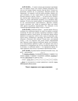 165
Д-455 (П-401). ... С самого начала уже возникает противоре-
чие: что важнее «хочу» или «надо»? Порой однозначно отве-
тить на этот вопрос бывает нелегко. Как же быть? Точного оп-
ределения, конечно же, не существует. Каждый человек сам
определяет, что важнее в той или иной ситуации. Однако сле-
дует учитывать, что мы с вами живем не одни, нас окружают
близкие, родные и друзья. «Хочу» — это всегда нечто личност-
ное, иногда даже эгоистическое, в то время, как «надо» затра-
гивает не только собственные интересы, но и интересы окру-
жающих. И когда мы делаем выбор, это непременно возлагает
на нас дополнительную ответственность. Другими словами,
следует поступать так, чтобы не приносить вред или какие-
либо другие неудобства окружающим. Это, пожалуй, и есть
главный критерий выбора между «хочу» и «надо».
Д-456 (П-402). Свободное время — трудное время. Когда у
человека есть свободное время, он лежит на диване и смотрит
телевизор. В такие дни человек становится ленивым и теряет
прекрасное время в своей жизни. Но свободное время можно
провести и по-другому: пойти в кино, театр, на выставку, про-
читать книгу, пообщаться с друзьями. Что может быть лучше
общения с близкими тебе людьми? Чтение книг, культурный
отдых — все это помогает нам лучше понять окружающий
мир. Проводя таким образом свободное время, мы отвлекаем-
ся от повседневных проблем и забот, что придает нам силы и
уверенность в завтрашнем дне. И если человек во время отды-
ха активен, то свободное время — это прекрасное время, ко-
торое приносит нам пользу в духовном и физическом плане.
Д-457 (П-403). Художественно-публицистический стиль, тип
речи — рассуждение.
Ты можешь побывать, |не выходя из комнаты|, в жарких и хо-
лодных странах, в морских и подземных глубинах, подняться к
звездам, прогуляться по горам на Луне…
[ , |деепр. об.|, и , и , ].
Ничто по могуществу не может сравниться с книгой, |терпе-
ливо ждущей тебя на полке|.
Текст: порядок сло в предложениях
деепр. об.
деепр. об.
 