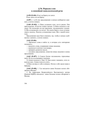 166
§ 36. Порядок слов
в спокойной монологической речи
Д-458 (П-404). И вот на березу сел дятел.
И вот дятел сел на березу.
Д-459 ( — ). В этих предложениях в начале сообщается «дан-
ное», а потом «новое».
Д-460 (П-405). 1) Нина услышала плач где-то рядом. Она
прислушалась. В кустах плакал малыш. 2) Нина подошла к ма-
лышу. Он посмотрел на нее красными, заплаканными глазами.
3) Мы остановились на ночлег. На самом берегу стали устанав-
ливать палатку. Палатку устанавливал папа. Мы с мамой помо-
гали.
Предложения надо было изменить так, чтобы в начале сооб-
щалось «данное», а потом «новое».
Д-461 (П-406).
— Прочитать слова и найти те, в которых есть повторение
сказанного;
— выделить слова, содержащие новые сведения;
— вдуматься в контекст или вопрос;
— проверить развитие мысли;
— составить предложение, поместив новые сведения в конец
предложения.
Д-462 (П-407). 1) Совсем близко послышались торопливые
шаги. Из-за угла вынырнул мужчина.
2) Алина подошла к Леве. И Лева пошел танцевать, хотя со-
всем не умел. Алина стала его учить.
3) Папа заглянул к тебе в комнату. Потом к тебе зашли мама и
бабушка.
Д-463 (П-408). 1. Где находится самое большое колесо обо-
зрения в Москве?
2. На территории Всероссийского Выставочного центра
(бывшей ВДНХ) находится самое большое колесо обозрения в
Москве.
 