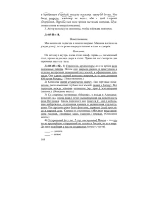 168
в темне´ющем (тёмный) воздухе высились какие-то бугры. Что
было впереди, землемер не видел, ибо с этой стороны´
(сторо´нний, сто´роны) все поле зрения застилала широкая, неук-
люжая спина возницы (описание).
3. Автор использует синонимы, чтобы избежать повторов.
Д-465 П-411.
Повествование.
Мы вышли из подъезда и пошли направо. Машина влетела на
узкую улицу, затем резко свернула налево в один из дворов.
Описание.
Он заглянул внутрь: слева стоял шкаф, справа — письменный
стол, прямо виднелась дыра в стене. Прямо на нас смотрели два
огромных желтых глаза.
Д-466 (П-412). 1) Строители, архитекторы долгое время вели
подземные работы. Потом они закрыли раскоп и приступили к
отделке внутренних помещений под землей, к оформлению пло-
щади. Они сдали готовый комплекс вовремя, в год празднования
850-летия Москвы. (Повествование.)
2) Комплекс имеет ступенчатую форму. Его торговые поме-
щения, расположенные глубоко под землей, сияют и блещут. Все
переходы между этажами оснащены (кр. прич.) эскалаторами
(запомн.). (Описание места.)
3) Со стороны гостиницы «Москва», у входа в Александ-
ровский сад, вновь (нар.) течет вынырнувшая на поверхность
река Неглинка. Вдоль (предлог) нее тянется (1 спр.) неболь-
шая набережная, отделанная камнем и украшенная скульпту-
рами. По середине реки бьют фонтаны, дарящие (дар) прохла-
ду в жаркий день. Справа от гостиницы «Москва» восстанов-
лена часовая, стоявшая здесь (запомн.) прежде. (Описание
места.)
4) Отстроенный (от глаг. 2 спр. отстроить) Манеж – это од-
но из крупнейших сооружений не только в России, но и в мире.
До него подобных у нас не создавалось (создать места).
— данное.
— новое
гл.
 